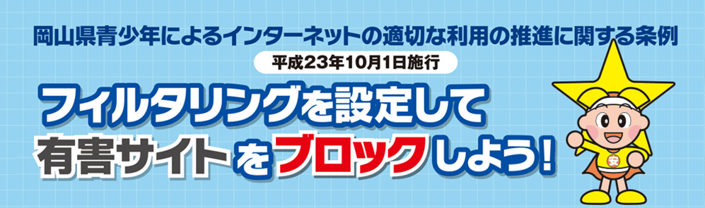 岡山県青少年によるインターネットの適切な利用推進のに関する条例（平成23年10月1日施行）フィルタリングを設定して有害サイトをブロックしよう！