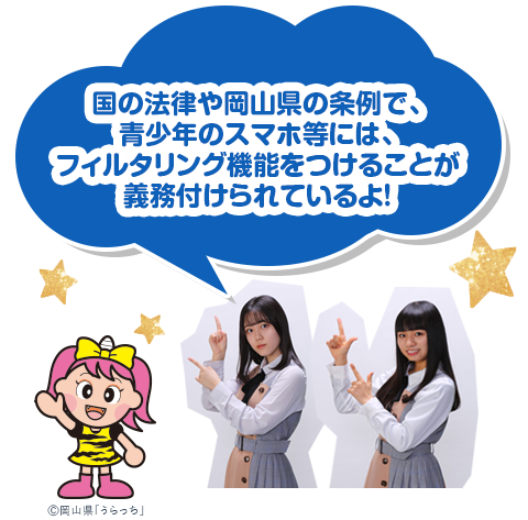 国の法律や岡山県の条例で、青少年のスマホ等には、フィルタリング機能をつけることが義務付けられているよ！